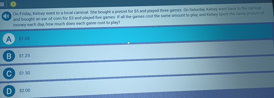 On Friday, Kelsey went to a local carnival. She bought a pretzel for $5 and played three games. On Saturday, Kelsey went back to the carnival
and bought an ear of corn for $3 and played five games. If all the games cost the same amount to play, and Kelsey spent the same amount of
money each day, how much does each game cost to play?
A  $1.00
B $1.25
C $1.50
D $2.00