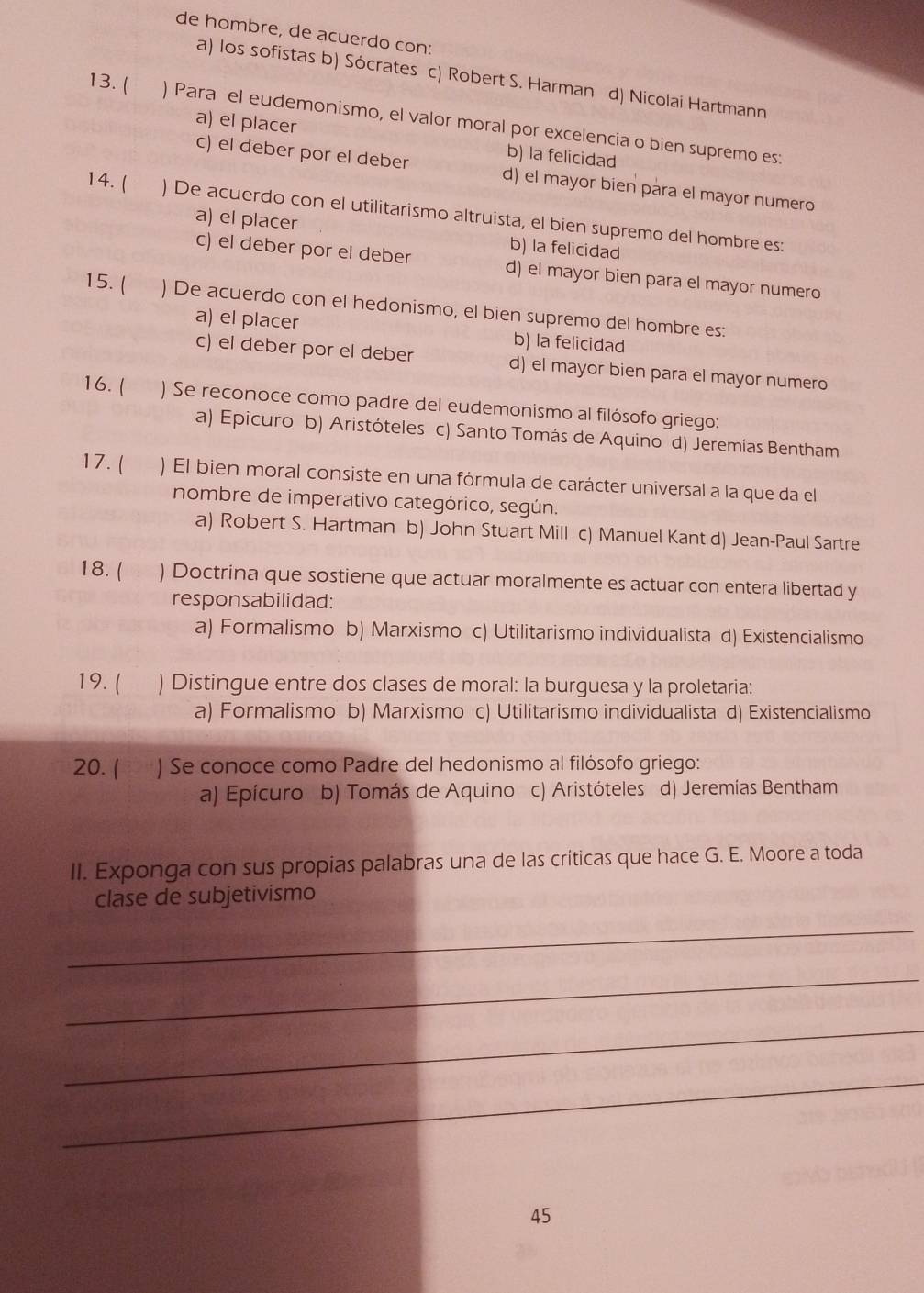 de hombre, de acuerdo con:
a) los sofistas b) Sócrates c) Robert S. Harman d) Nicolai Hartmann
13. ( ) Para el eudemonismo, el valor moral por excelencia o bien supremo es:
a) el placer b) la felicidad
c) el deber por el deber d) el mayor bien para el mayor numero
14. ( ) De acuerdo con el utilitarismo altruista, el bien supremo del hombre es:
a) el placer b) la felicidad
c) el deber por el deber d) el mayor bien para el mayor numero
15. ( ) De acuerdo con el hedonismo, el bien supremo del hombre es:
a) el placer b) la felicidad
c) el deber por el deber d) el mayor bien para el mayor numero
16.( ) Se reconoce como padre del eudemonismo al filósofo griego:
a) Epicuro b) Aristóteles c) Santo Tomás de Aquino d) Jeremías Bentham
17. ( ) El bien moral consiste en una fórmula de carácter universal a la que da el
nombre de imperativo categórico, según.
a) Robert S. Hartman b) John Stuart Mill c) Manuel Kant d) Jean-Paul Sartre
18. ( : ) Doctrina que sostiene que actuar moralmente es actuar con entera libertad y
responsabilidad:
a) Formalismo b) Marxismo c) Utilitarismo individualista d) Existencialismo
19. ( ) Distingue entre dos clases de moral: la burguesa y la proletaria:
a) Formalismo b) Marxismo c) Utilitarismo individualista d) Existencialismo
20. ( ) Se conoce como Padre del hedonismo al filósofo griego:
a) Epícuro b) Tomás de Aquino c) Aristóteles d) Jeremías Bentham
II. Exponga con sus propias palabras una de las críticas que hace G. E. Moore a toda
clase de subjetivismo
_
_
_
_
45