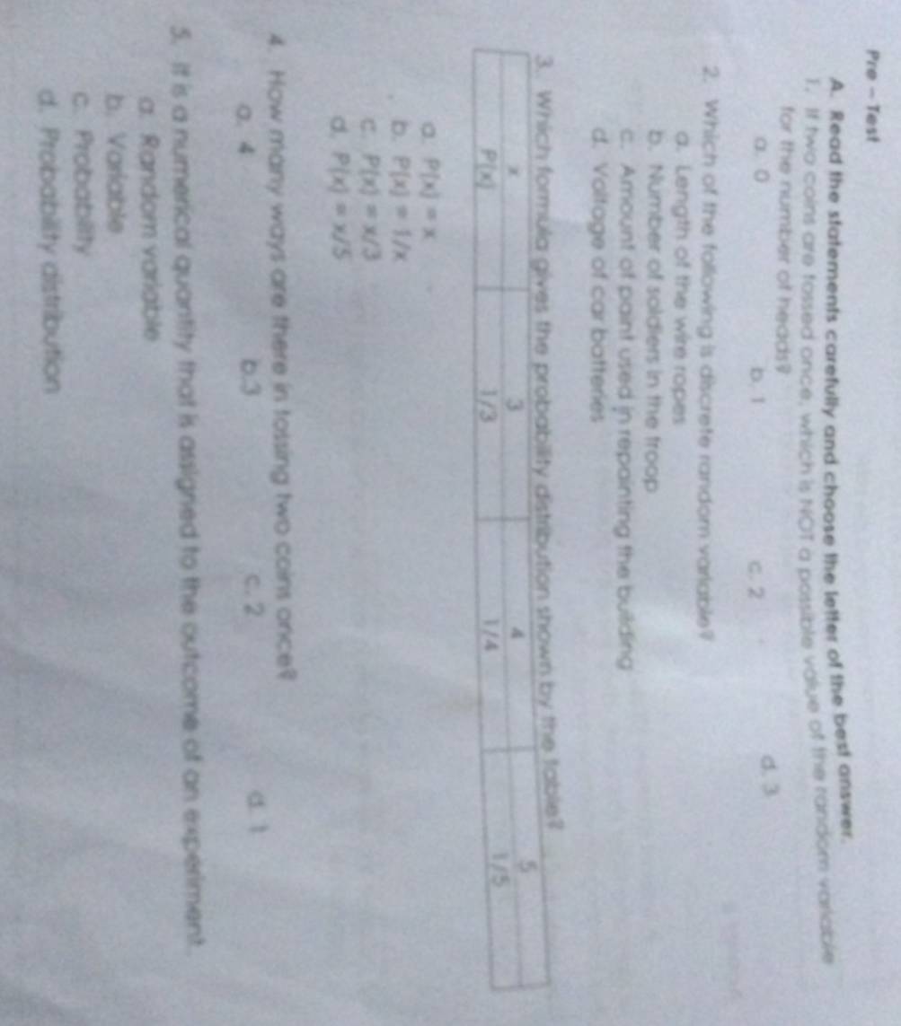 Pre - Test
A. Read the statements carefully and choose the letter of the best answer.
T. If two coins are fossed once, which is NOT a possible value of the random variable
for the number of heads?
a. 0 b. 1 c. 2
d. 3
2. Which of the following is discrete random varlable?
a. Length of the wire ropes
b. Number of soldiers in the froop
c. Amount of paint used in repainting the building
d. Voltage of car batteries
le?
a. P(x)=x
b. P(x)=1/x
C. P(x)=x/3
d. P(x)=x/5
4. How many ways are there in tossing two coins once?
0. 4 6.3 c. 2 a ì
5. It is a numerical quantity that is assigned to the outcome of an experiment.
a. Random variable
b. Varlable
c. Probability
d. Probability distribution