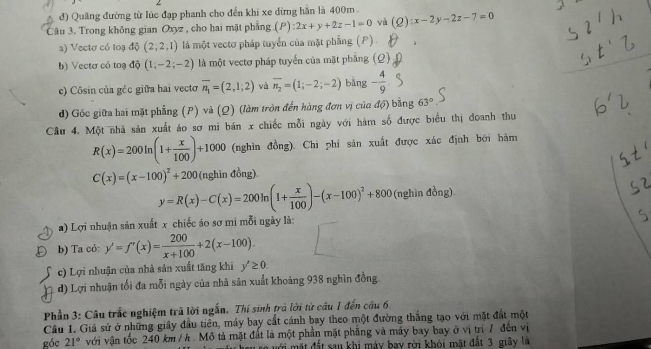 d) Quãng đường từ lúc đạp phanh cho đến khi xe dừng hắn là 400m
Câu 3. Trong không gian Oxyz , cho hai mặt phẳng (P):2x+y+2z-1=0 và (Q):x-2y-2z-7=0
a) Vectơ có toạ độ (2,2,1) là một vectơ pháp tuyến của mặt phẳng (P) 1
b) Vectơ có toạ độ (1,-2;-2) là một vectơ pháp tuyến của mặt phẳng (Q)
c) Côsin của géc giữa hai vecto overline n_1=(2,1,2) và overline n_2=(1;-2;-2) bǎng - 4/9 
d) Góc giữa hai mặt phẳng (P) và (Q) (làm tròn đến hàng đơn vị của độ) bằng 63°
Câu 4. Một nhà sản xuất áo sơ mi bán x chiếc mỗi ngày với hàm số được biểu thị doanh thu
R(x)=200ln (1+ x/100 )+1000 (nghìn đồng). Chi phí sản xuất được xác định bởi hàm
C(x)=(x-100)^2+200 (nghìn đồng)
y=R(x)-C(x)=200ln (1+ x/100 )-(x-100)^2+800 (nghìn đồng)
a) Lợi nhuận sản xuất x chiếc áo sơ mi mỗi ngày là:
b) Ta có: y'=f'(x)= 200/x+100 +2(x-100).
c) Lợi nhuận của nhà sản xuất tăng khi y'≥ 0.
d) Lợi nhuận tối đa mỗi ngày của nhà sản xuất khoảng 938 nghìn đồng
Phần 3: Câu trắc nghiệm trả lời ngắn. Thí sinh trả lời từ câu 1 đến câu 6.
Câu 1. Giả sử ở những giây đầu tiên, máy bay cất cánh bay theo một đường thắng tạo với mặt đất một
góc 21° với vận tốc 240 km /h . Mô tả mặt đất là một phần mặt phăng và máy bay bay ở vị trì 7 đến vị
với mặt đất sau khi máy bay rời khỏi mặt đất 3 giây là