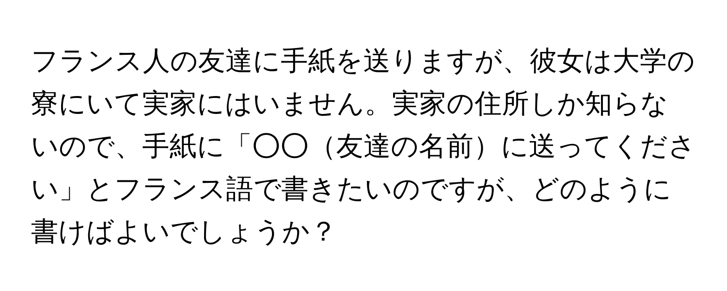 フランス人の友達に手紙を送りますが、彼女は大学の寮にいて実家にはいません。実家の住所しか知らないので、手紙に「○○友達の名前に送ってください」とフランス語で書きたいのですが、どのように書けばよいでしょうか？