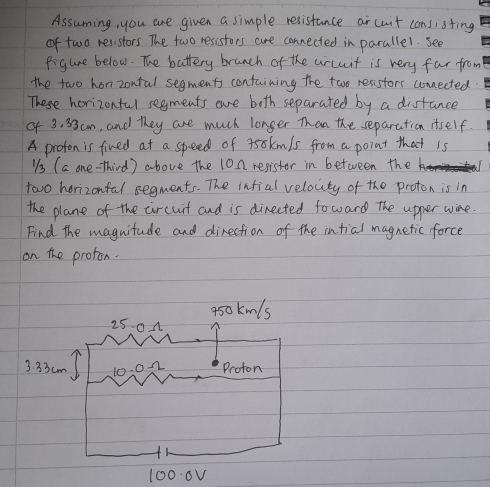 Assuming, you are given a simple resistance ar cuit conslisting 
of two resistors. The two resistors are connected in parallel. see 
figure below. The battery brunch of the crcuit is very far from 
the two hon zontal segments containing the two resistors uonnected. 
These horizonful segments are both separated by a distance 
of 3. 33 cm, and they are much longer Then the separation itself. 
A proton is fined at a speed of t5okmls from a point that is 
"s (a one-third) above the 10n resistor in between the k 
two horizonfal segments. The infial velocty of the proton is in 
the plane of the circuit and is directed foward the upper wine. 
Find the maguitude and direction of the intial magnetic force 
on the proton.
1000√