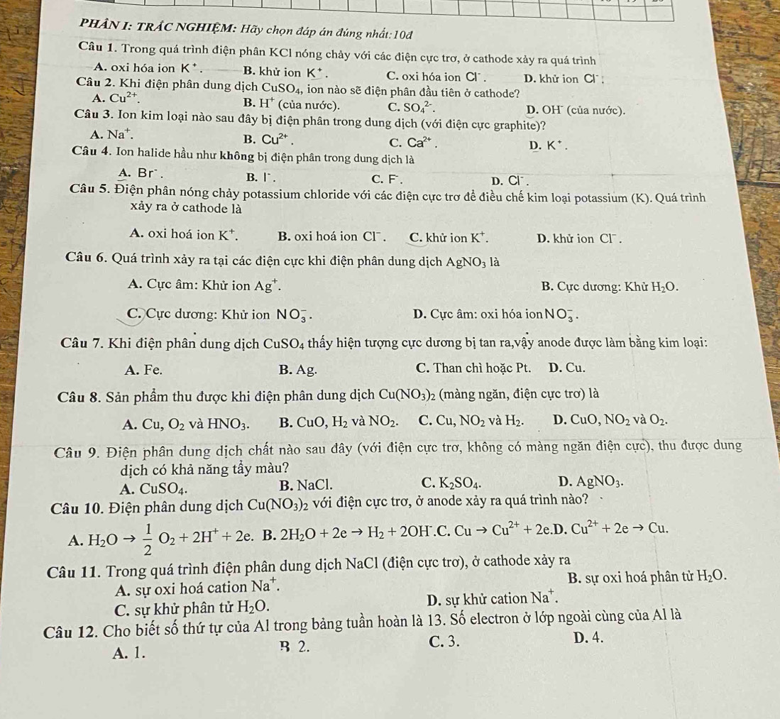 PHÂN I: TRÁC NGHIỆM: Hãy chọn đáp án đúng nhất: 10đ
Câu 1. Trong quá trình điện phân KCl nóng chảy với các điện cực trơ, ở cathode xảy ra quá trình
A. oxi hóa ion K^+ B. khử ion K^+. C. oxi hóa ion Cl . D. khử ion Cl ;
Câu 2. Khi điện phân dung dịch CuSO_4 , ion nào sẽ điện phân đầu tiên ở cathode?
B. H^+
A. Cu^(2+). (của nước). C. SO_4^((2-). D. OH (của nước).
Câu 3. Ion kim loại nào sau đây bị điện phân trong dung dịch (với điện cực graphite)?
A. Na^+).
B. Cu^(2+). C. Ca^(2+). D. K^+.
Câu 4. Ion halide hầu như không bị điện phân trong dung dịch là
A. Br. B. l . C. F . D. Cl .
Câu 5. Điện phân nóng chảy potassium chloride với các điện cực trơ để điều chế kim loại potassium (K). Quá trình
xảy ra ở cathode là
A. oxi hoá ion K^+. B. oxi hoá ion CI^-. C. khử ion K^+. D. khử ion Clˉ .
Câu 6. Quá trình xảy ra tại các điện cực khi điện phân dung dịch AgNO_3 là
A. Cực âm: Khử ion Ag^+. B. Cực dương: Khử H_2O.
C. Cực dương: Khử ion NO_3^(-. D. Cực âm: oxi hóa ion NO_3^-.
Câu 7. Khi điện phân dung dịch CuSO_4) thấy hiện tượng cực dương bị tan ra,vậy anode được làm bằng kim loại:
A. Fe. B. Ag. C. Than chì hoặc Pt. D. Cu.
Câu 8. Sản phẩm thu được khi điện phân dung dịch Cu(NO_3)_2 (màng ngăn, điện cực trơ) là
A. Cu,O_2 và HNO_3. B. CuO,H_2 và NO_2. C. Cu,NO_2 và H_2. D. CuO,NO_2 và O_2.
Câu 9. Điện phân dung dịch chất nào sau đây (với điện cực trơ, không có màng ngăn điện cực), thu được dung
dịch có khả năng tầy màu?
A. CuSO_4. B. NaCl. C. K_2SO_4. D. AgNO_3.
Câu 10. Điện phân dung dịch Cu(NO_3)_2 với điện cực trơ, ở anode xảy ra quá trình nào?
A. H_2Oto  1/2 O_2+2H^++2e. B. 2H_2O+2eto H_2+2OH^-. C. Cuto Cu^(2+)+2e. D. Cu^(2+)+2eto Cu.
Câu 11. Trong quá trình điện phân dung dịch NaCl (điện cực trơ), ở cathode xảy ra
A. sự oxi hoá cation Na^+. B. sự oxi hoá phân tử H_2O.
C. sự khử phân tử H_2O. D. sự khử cation Na^+.
Câu 12. Cho biết số thứ tự của Al trong bảng tuần hoàn là 13. Số electron ở lớp ngoài cùng của Al là
A. 1. B 2.
C. 3. D. 4.