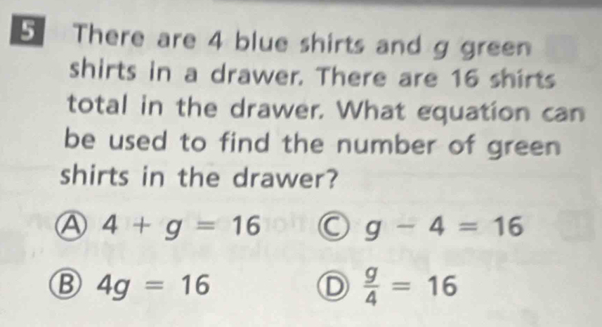 There are 4 blue shirts and g green
shirts in a drawer. There are 16 shirts
total in the drawer. What equation can
be used to find the number of green
shirts in the drawer?
Ⓐ 4+g=16 C g-4=16
B 4g=16
D  g/4 =16