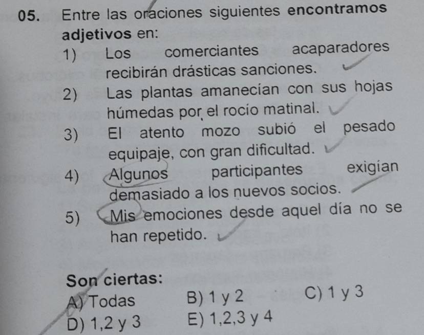 Entre las oraciones siguientes encontramos
adjetivos en:
1 Los comerciantes acaparadores
recibirán drásticas sanciones.
2) Las plantas amanecían con sus hojas
húmedas por el rocío matinal.
3 El atento mozo subió el pesado
equipaje, con gran dificultad.
4) . Algunos participantes exigían
demasiado a los nuevos socios.
5) Mis emociones desde aquel día no se
han repetido.
Son ciertas:
A) Todas B) 1 y2
C) 1 y 3
D) 1, 2 y 3 E) 1, 2, 3 y 4