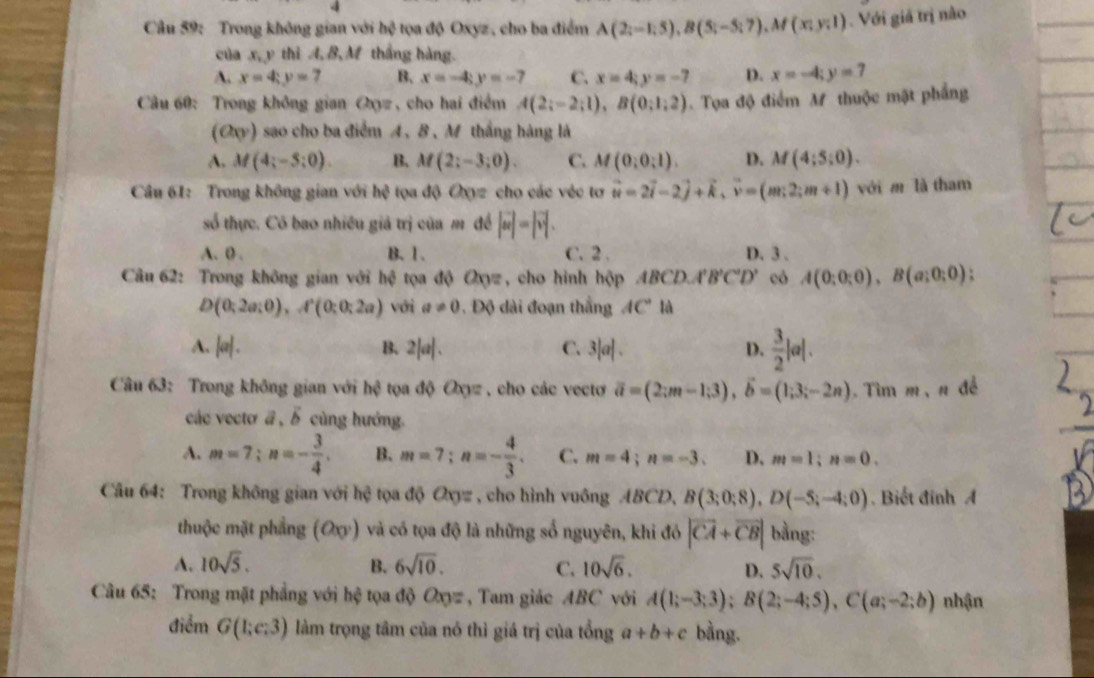 Trong không gian với hệ tọa độ Oxyz, cho ba điểm A(2;-1;5),B(5;-5;7),M(x;y;1). Với giả trị nào
của x, y thì A, B, M thắng hàng.
A. x=4;y=7 B. x=-4;y=-7 C. x=4;y=-7 D. x=-4;y=7
Câu 60: Trong không gian Oxyz , cho hai điểm A(2;-2;1),B(0;1;2).  Tọa độ điểm M thuộc mặt phẳng
(a_0) sao cho ba điểm A、 8, M thắng hàng là
A. M(4;-5;0). B. M(2;-3;0). C. M(0;0;1). D. M(4;5;0).
Câu 61: Trong không gian với h? tọa độ Oxyz cho các véc tơ vector u=2vector i-2vector j+vector k,vector v=(m;2;m+1) với m là tham
số thực. Có bao nhiều giả trị của m đề |vector w|=|vector v|.
A. 0 . B. 1. C.2 . D.3.
Câu 62: Trong không gian với hệ tọa độ Oxyz , cho hình hộp ABCD,A'B'C'D' có A(0;0;0),B(a;0;0) `
D(0;2a;0),A^2(0;0;2a) với a!= 0. Độ dài đoạn thắng AC° là
A. |a|. B. 2|a|. C. 3|a|. D.  3/2 |a|.
Câu 63: Trong không gian với 110 ta độ Oxyz , cho các vectơ vector a=(2;m-1;3),vector b=(1;3;-2n). Tìm m, n để
các vecto a , A cùng hướng.
A. m=7;n=- 3/4 . B. m=7;n=- 4/3 . C. m=4;n=-3. D. m=1;n=0.
Câu 64: Trong không gian với h tệ tọa độ Oxyz , cho hình vuông 4BC D、 B(3;0;8),D(-5;-4;0). Biết đinh A
thuộc mặt phẳng (Oxy) và có tọa độ là những số nguyên, khi đó |vector CA+vector CB| bằng:
A. 10sqrt(5). B. 6sqrt(10). C. 10sqrt(6). D. 5sqrt(10).
Câu 65: Trong mặt phẳng với hệ tọa độ Oxyz , Tam giác ABC với A(1;-3;3);B(2;-4;5),C(a;-2;b) nhận
điểm G(1;e:3) làm trọng tâm của nó thì giá trị của tổng a+b+c bằng.