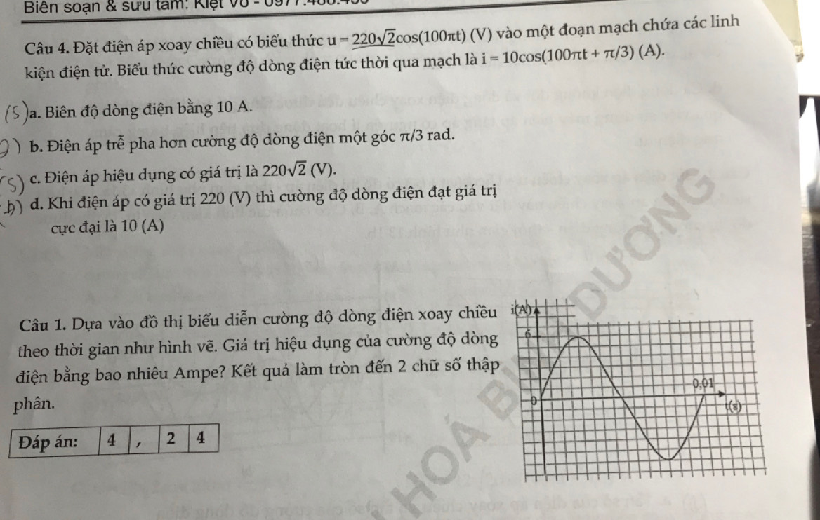 Biên soạn & sưu tâm: Kiệt vũ - t
Câu 4. Đặt điện áp xoay chiều có biểu thức u=_ 220sqrt(2)cos (100π t)(V) vào một đoạn mạch chứa các linh
kiện điện tử. Biểu thức cường độ dòng điện tức thời qua mạch là i=10cos (100π t+π /3)(A).
Ja. Biên độ dòng điện bằng 10 A.
) b. Điện áp trễ pha hơn cường độ dòng điện một góc π/3 rad.
c. Điện áp hiệu dụng có giá trị là 220sqrt(2)(V).
h) d. Khi điện áp có giá trị 220 (V) thì cường độ dòng điện đạt giá trị
cực đại là 10 (A)
Câu 1. Dựa vào đồ thị biểu diễn cường độ dòng điện xoay chiều
theo thời gian như hình vẽ. Giá trị hiệu dụng của cường độ dòng
điện bằng bao nhiêu Ampe? Kết quả làm tròn đến 2 chữ số thập
phân. 
Đáp án: 4 , 2 4