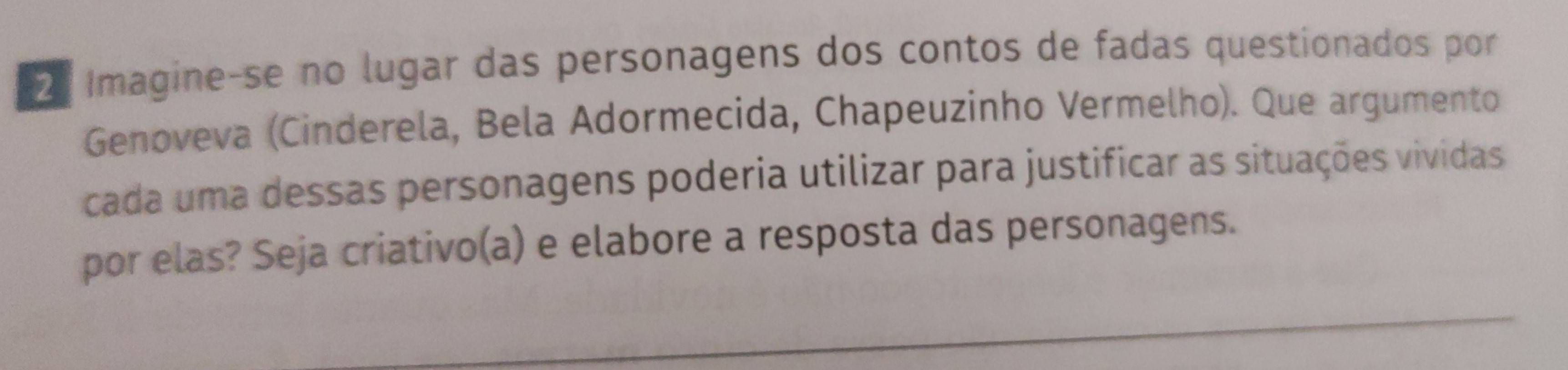 Imagine-se no lugar das personagens dos contos de fadas questionados por 
Genoveva (Cinderela, Bela Adormecida, Chapeuzinho Vermelho). Que argumento 
cada uma dessas personagens poderia utilizar para justificar as situações vividas 
por elas? Seja criativo(a) e elabore a resposta das personagens. 
_