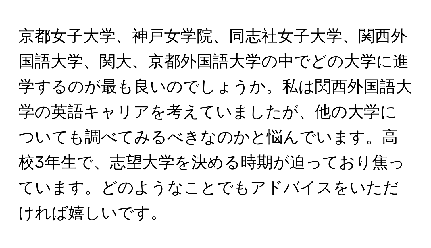 京都女子大学、神戸女学院、同志社女子大学、関西外国語大学、関大、京都外国語大学の中でどの大学に進学するのが最も良いのでしょうか。私は関西外国語大学の英語キャリアを考えていましたが、他の大学についても調べてみるべきなのかと悩んでいます。高校3年生で、志望大学を決める時期が迫っており焦っています。どのようなことでもアドバイスをいただければ嬉しいです。