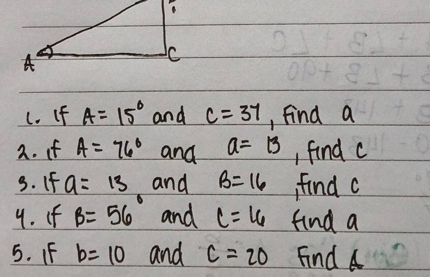 (. If A=15° and c=37 , find a
2. if A=76° and a=13 , find c
3. If a=13 and B=16 find c
9. If B=56° and C=16 find a
5. IF b=10 and C=20 Find