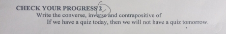 CHECK YOUR PROGRESS 2 
Write the converse, inverse and contrapositive of 
If we have a quiz today, then we will not have a quiz tomorrow.