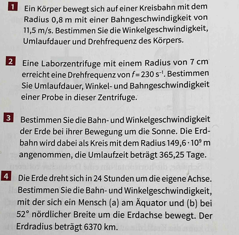 Ein Körper bewegt sich auf einer Kreisbahn mit dem 
Radius 0,8 m mit einer Bahngeschwindigkeit von
11,5 m/s. Bestimmen Sie die Winkelgeschwindigkeit, 
Umlaufdauer und Drehfrequenz des Körpers. 
2 Eine Laborzentrifuge mit einem Radius von 7 cm
erreicht eine Drehfrequenz von f=230s^(-1). Bestimmen 
Sie Umlaufdauer, Winkel- und Bahngeschwindigkeit 
einer Probe in dieser Zentrifuge. 
8 Bestimmen Sie die Bahn- und Winkelgeschwindigkeit 
der Erde bei ihrer Bewegung um die Sonne. Die Erd- 
bahn wird dabei als Kreis mit dem Radius 149,6· 10^9m
angenommen, die Umlaufzeit beträgt 365,25 Tage. 
4 Die Erde dreht sich in 24 Stunden um die eigene Achse. 
Bestimmen Sie die Bahn- und Winkelgeschwindigkeit, 
mit der sich ein Mensch (a) am Äquator und (b) bei
52° nördlicher Breite um die Erdachse bewegt. Der 
Erdradius beträgt 6370 km.