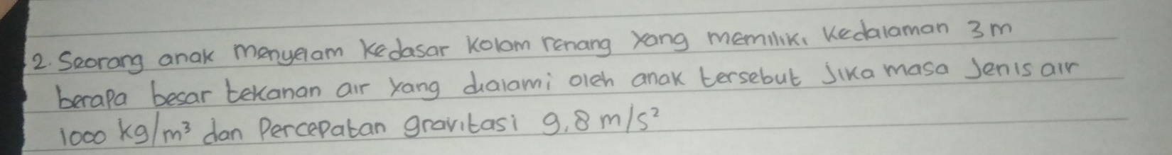 Seorang anak menyeram Kedasar Kolom renang yong memilik, Kedalaman 3 m
berapa besar tekanan air Xang dalami oleh anak tersebul Jika masa Jenis air
1000kg/m^3 dan Percepatan gravitasi 9.8m/s^2