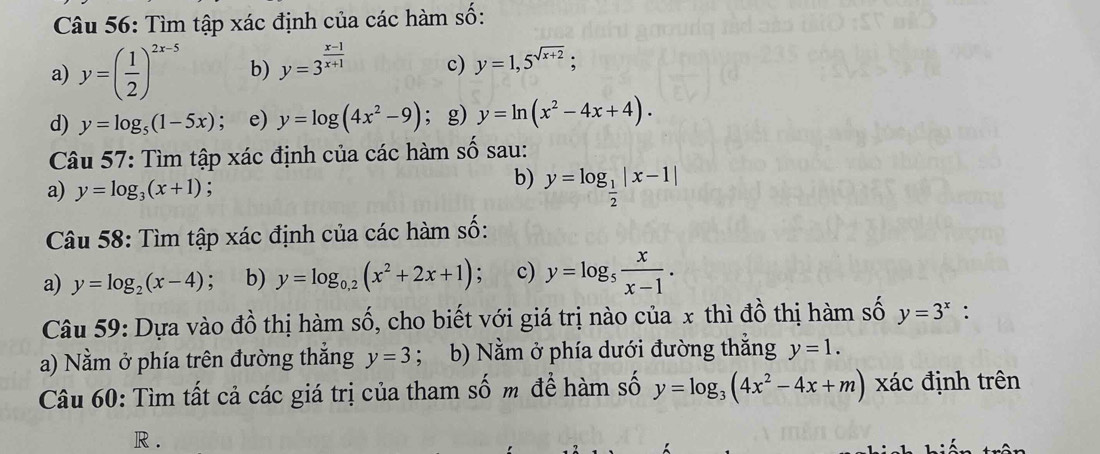 Tìm tập xác định của các hàm số: 
a) y=( 1/2 )^2x-5 b) y=3^(frac x-1)x+1 c) y=1,5^(sqrt(x+2)); 
d) y=log _5(1-5x); e) y=log (4x^2-9); g) y=ln (x^2-4x+4). 
Câu 57: Tìm tập xác định của các hàm số sau: 
a) y=log _3(x+1) : 
b) y=log _ 1/2 |x-1|
Câu 58: Tìm tập xác định của các hàm số: 
a) y=log _2(x-4); b) y=log _0,2(x^2+2x+1); c) y=log _5 x/x-1 . 
Câu 59: Dựa vào đồ thị hàm số, cho biết với giá trị nào của x thì đồ thị hàm số y=3^x : 
a) Nằm ở phía trên đường thẳng y=3; b) Nằm ở phía dưới đường thẳng y=1. 
Câu 60: Tìm tất cả các giá trị của tham số m để hàm số y=log _3(4x^2-4x+m)xdot a C định trên 
R.