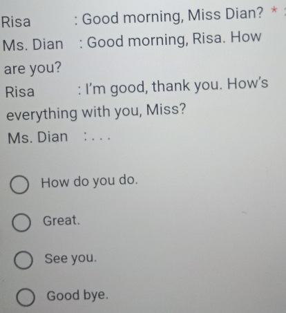 Risa : Good morning, Miss Dian? *
Ms. Dian : Good morning, Risa. How
are you?
Risa : I’m good, thank you. How’s
everything with you, Miss?
Ms. Dian : . . .
How do you do.
Great.
See you.
Good bye.