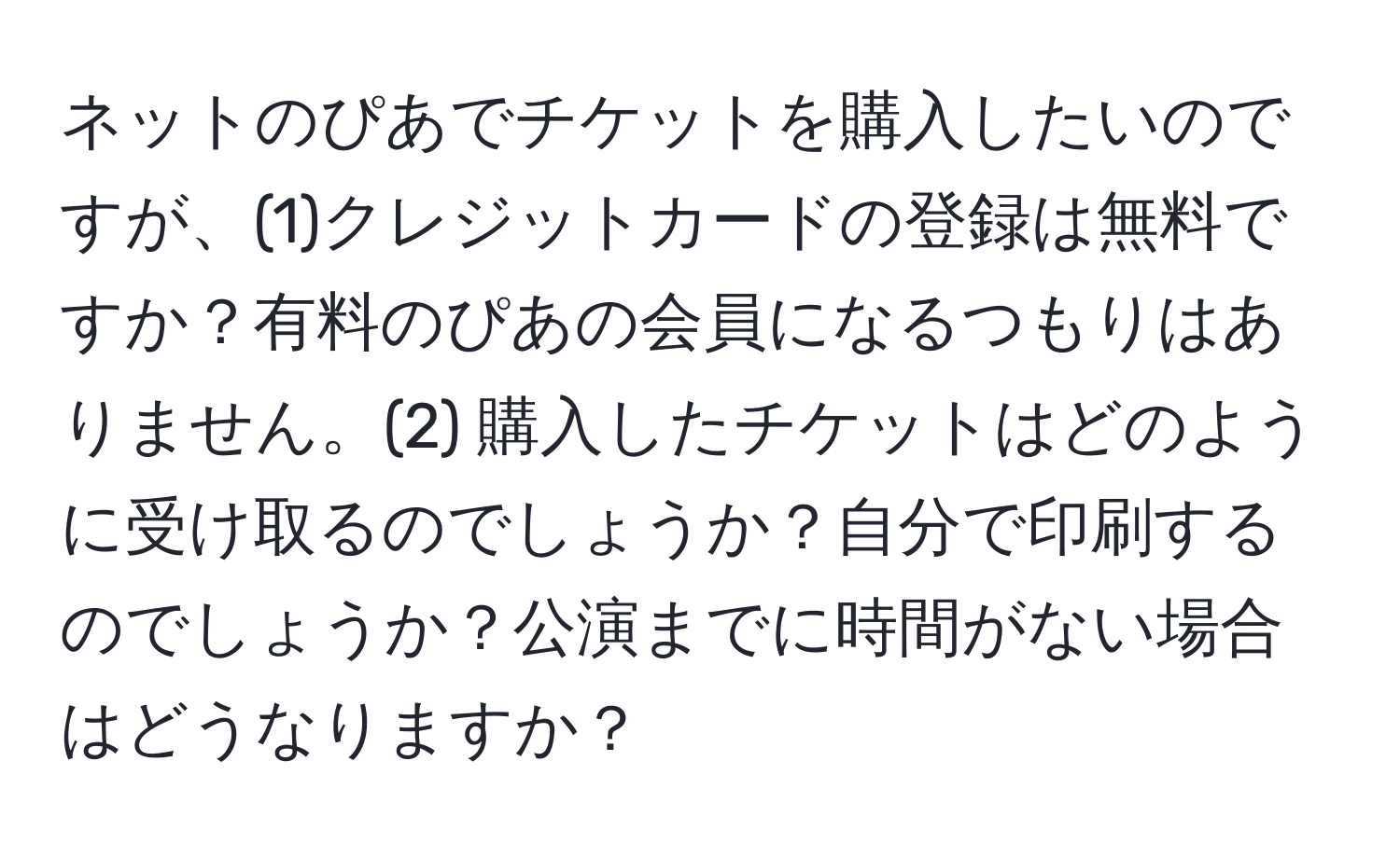 ネットのぴあでチケットを購入したいのですが、(1)クレジットカードの登録は無料ですか？有料のぴあの会員になるつもりはありません。(2) 購入したチケットはどのように受け取るのでしょうか？自分で印刷するのでしょうか？公演までに時間がない場合はどうなりますか？