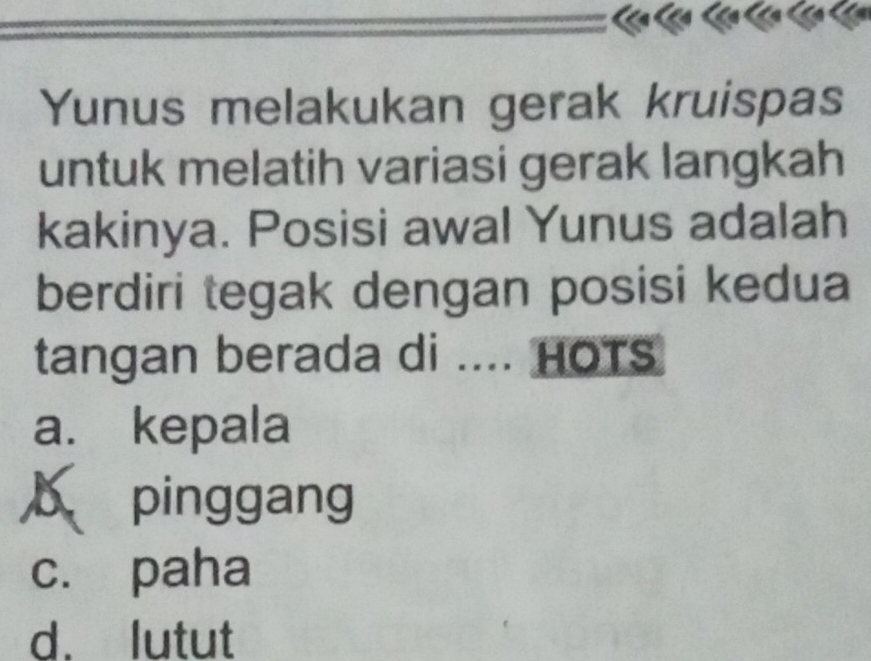 Yunus melakukan gerak kruispas
untuk melatih variasi gerak langkah
kakinya. Posisi awal Yunus adalah
berdiri tegak dengan posisi kedua
tangan berada di .... HOTs
a. kepala
b pinggang
c. paha
d. lutut