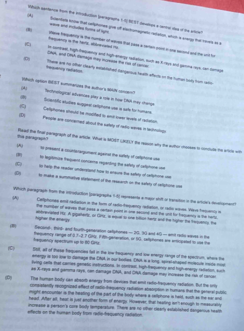 (A)
Which sentence from the introduction (paragraphs 1-5] BEST develops a central ides of the article?
wave and includes forms of light.
Scientists know that cellphones give off electromagnetic radiation, which is energy that travels as a
frequency is the hertz, abbreviated Hz
(B) Wave frequency is the number of waves that pass a certain point in one secord and the unit for
(C) In contrast, high-frequency and high-energy radiation, such as X-rays and gamma rays, can damage
(D)
DNA, and DNA damags may increase the risk of cancer.
frequency radiation
There are no other clearly established dangerous health effects on the human body from radio-
Which option BEST summarizes the author's MAIN concem?
(A)
(B)
Technological advances play a roile in how DNA may change
(C)
Scientific studies suggest celiphone use is safe for humans.
(D)
Cellphones should be modified to emit lower levels of radiation.
People are concerned about the safety of radio waves in technology
this paragraph?
Read the final paragraph of the article. What is MOST LIKELY the reason why the author chooses to conclude the article with
(A) to present a counterargument against the safety of celliphone use
(B)
to legitimize frequent concers regarding the safety of cellphone use
(C) to help the reader understand how to ensure the safety of celiphone use
(D) to make a summative statement of the research on the safety of celiphone use
Which paragraph from the introduction (paragraphs 1-5] represents a major shift or transition in the article's development?
(A) Cellphones emit radiation in the form of radio-frequency radiation, or radio waves. Wlave frequency is
the number of waves that pass a certain point in one second and the unit for frequency is the hertz.
abbreviated Hz. A gigahertz, or GHz, is equal to one billion hertz and the higher the frequency, the
higher the energy.
(B) Second-, third- and fourth-generation cellphones — 2G, 3G and 4G — emit radio waves in the
frequency range of 0.7-2.7 GHz. Fifth-geineration, or 5G. celliphones are anticipated to use the
frequency spectrum up to 80 GHz
(C) Still, all of these frequencies fall in the low frequency and low energy range of the spectrum, where the
energy is too low to damage the DINA in our bodies. DNA is a long, spiral-shaped molecule inside most
living cells that carries genetic instructions. In contrast, high-frequency and high-energy radiation, such
as X-rays and gamma rays, can damage DNA, and DNA damage may increase the risk of cancer.
(D) The human body can absorb energy from devices that emit radio-frequency rediation. But the only
consistently recognized effect of radio-frequency radiation absorption in humans that the general public
might encounter is the heating of the part of the body where a celliphone is held, such as the ear and
head. After all, heat is just another form of energy. However, that heating isn't enough to measurably
increase a person's core body temperature. There are no other clearly established dangerous health
effects on the human body from radio-frequency radiation.