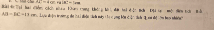 sao cho AC=4cm và BC=3cm. 
Bài 4:Tại hai điểm cách nhau 10cm trong không khí, đặt hai điện tích Đặt tại một điện tích Biết
AB=BC=15cm Lực điện trường do hai điện tích này tác dụng lên điện tích q_3 có độ lớn bao nhiêu?