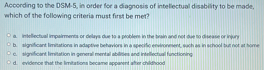 According to the DSM-5, in order for a diagnosis of intellectual disability to be made,
which of the following criteria must first be met?
a. intellectual impairments or delays due to a problem in the brain and not due to disease or injury
b. significant limitations in adaptive behaviors in a specific environment, such as in school but not at home
c. significant limitation in general mental abilities and intellectual functioning
d. evidence that the limitations became apparent after childhood