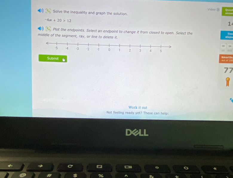 Video ⑥ Ques 
Solve the inequality and graph the solution.
-4w+20>12
1 
Plot the endpoints. Select an endpoint to change it from closed to open. Select the 
middle of the segment, ray, or line to delete it. slaps Tim 
00 04 
SmartS 
Submit out of 10
77
Y 
Work it out 
Not feeling ready yet? These can help: 
dell 
a 
《 
$