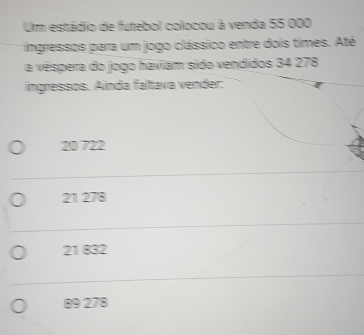 Um estádio de futebol colocou à venda 55 000
ingressos para um jogo clássico entre dois times. Até
a véspera do jogo haviam sido vendidos 34 278
ingressos. Aínda faltava vender:
20 722
21 278
21 832
89 278