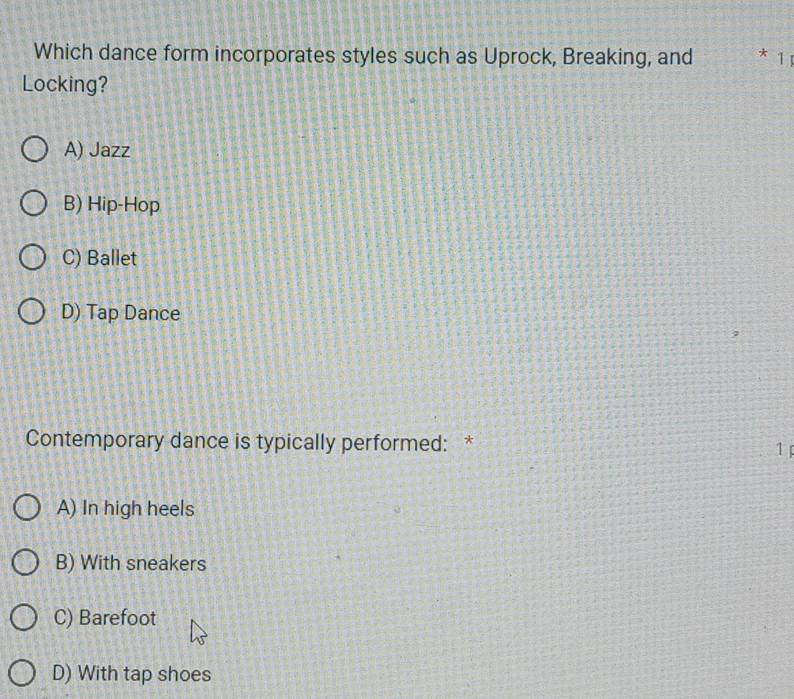 Which dance form incorporates styles such as Uprock, Breaking, and * 1
Locking?
A) Jazz
B) Hip-Hop
C) Ballet
D) Tap Dance
Contemporary dance is typically performed: * 1
A) In high heels
B) With sneakers
C) Barefoot
D) With tap shoes