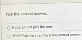 Pick the correct answer... 
Nope..Do not pick this one 
YES!!! Pick this one. This is the correct answer.