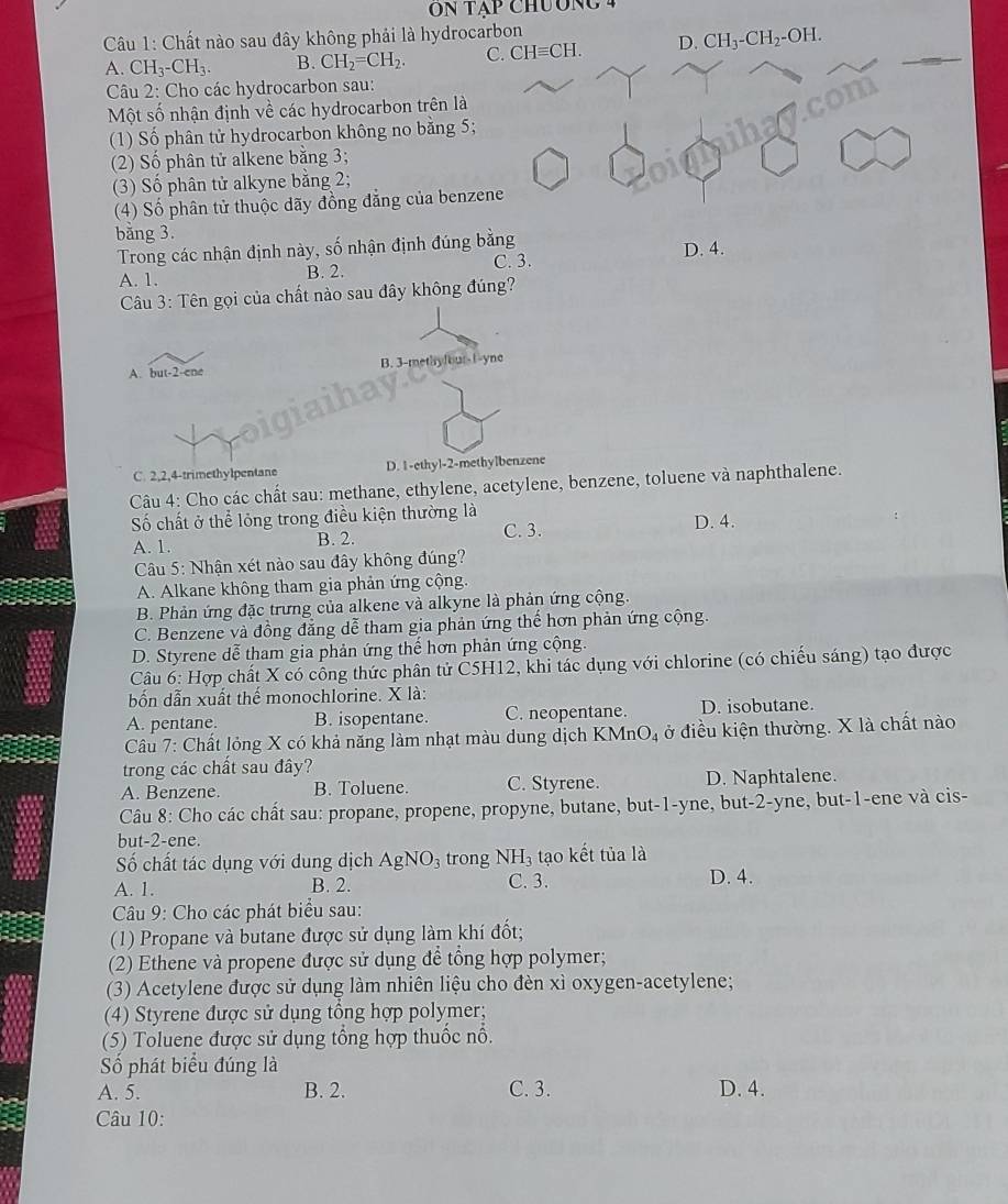 Chất nào sau đây không phải là hydrocarbon
A. CH_3-CH_3. B. CH_2=CH_2. C. CHequiv CH. D. CH_3-CH_2-OH.
Câu 2: Cho các hydrocarbon sau:
Một số nhận định về các hydrocarbon trên là
(1) Số phân tử hydrocarbon không no bằng 5;
(2) Số phân tử alkene bằng 3;
(3) Số phân tử alkyne bằng 2;
(4) Số phân tử thuộc dãy đồng đẳng của benzene
bằng 3.
Trong các nhận định này, số nhận định đúng bằng
A. 1. B. 2. C. 3. D. 4.
Câu 3: Tên gọi của chất nào sau đây không đúng?
A. but-2-ene B. 3-methy]our-1-yne
C. 2,2,4-trimethylpentane D. 1-ethyl-2-methylbenzene
Câu 4: Cho các chất sau: methane, ethylene, acetylene, benzene, toluene và naphthalene.
Số chất ở thể lỏng trong điều kiện thường là D. 4.
C. 3.
A. 1. B. 2.
Câu 5: Nhận xét nào sau đây không đúng?
A. Alkane không tham gia phản ứng cộng.
B. Phản ứng đặc trưng của alkene và alkyne là phản ứng cộng.
C. Benzene và đồng đẳng dễ tham gia phản ứng thể hơn phản ứng cộng.
D. Styrene dễ tham gia phản ứng thể hơn phản ứng cộng.
Câu 6: Hợp chất X có công thức phân tử C5H12, khi tác dụng với chlorine (có chiếu sáng) tạo được
bốn dẫn xuất thể monochlorine. X là:
A. pentane. B. isopentane. C. neopentane. D. isobutane.
Câu 7: Chất lỏng X có khả năng làm nhạt màu dung dịch KMnO_4 ở điều kiện thường. X là chất nào
trong các chất sau đây?
A. Benzene. B. Toluene. C. Styrene. D. Naphtalene.
Câu 8: Cho các chất sau: propane, propene, propyne, butane, but-1-yne, but-2-yne, but-1-ene và cis-
but-2-ene.
Số chất tác dụng với dung dịch AgNO_3 trong NH_3 tạo kết tủa là
A. 1. B. 2. C. 3. D. 4.
Câu 9: Cho các phát biểu sau:
(1) Propane và butane được sử dụng làm khí đốt;
(2) Ethene và propene được sử dụng để tổng hợp polymer;
(3) Acetylene được sử dụng làm nhiên liệu cho đèn xỉ oxygen-acetylene;
(4) Styrene được sử dụng tổng hợp polymer;
(5) Toluene được sử dụng tổng hợp thuốc nổ.
Số phát biểu đúng là
A. 5. B. 2. C. 3. D. 4.
Câu 10: