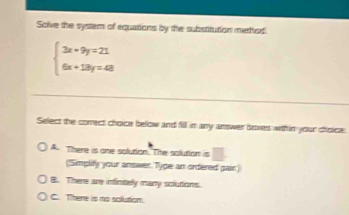 Solve the system of equations by the substitution method
beginarrayl 3x+9y=21 6x+18y=48endarray.
Select the correct choice below and fill in any answer hoxes withim your choice
|
A. There is one solution. The solution is  2x/x-3 = (2x-1)/x-3 
(Simplify your answer Type an ordered pair)
B. There are infinitely many solutions.
C. There is to solution.