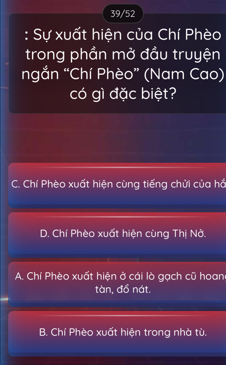 39/52
: Sự xuất hiện của Chí Phèo
trong phần mở đầu truyện
ngắn “Chí Phèo” (Nam Cao)
có gì đặc biệt?
C. Chí Phèo xuất hiện cùng tiếng chửi của hắ
D. Chí Phèo xuất hiện cùng Thị Nở.
A. Chí Phèo xuất hiện ở cái lò gạch cũ hoang
tàn, đổ nát.
B. Chí Phèo xuất hiện trong nhà tù.