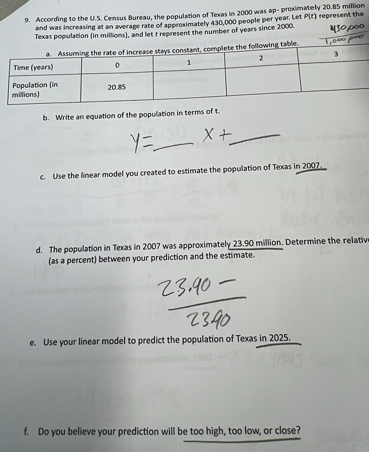According to the U.S. Census Bureau, the population of Texas in 2000 was ap- proximately 20.85 million
and was increasing at an average rate of approximately 430,000 people per year. Let P(t) represent the 
Texas population (in millions), and let t represent the number of years since 2000. 
b. Write an equation of the population in terms of t. 
_ 
_ 
c. Use the linear model you created to estimate the population of Texas in 2007. 
d. The population in Texas in 2007 was approximately 23.90 million. Determine the relative 
(as a percent) between your prediction and the estimate. 
e. Use your linear model to predict the population of Texas in 2025. 
f. Do you believe your prediction will be too high, too low, or close?