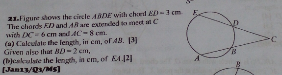 Figure shows the circle ABDE with chord ED=3cm. 
The chords ED and AB are extended to meet at C
with DC=6cm and AC=8cm. 
(a) Calculate the length, in cm, of AB. [3] 
Given also that BD=2cm, 
(b)calculate the length, in cm, of EA.[2] 
[Jan13/Q3/M5]