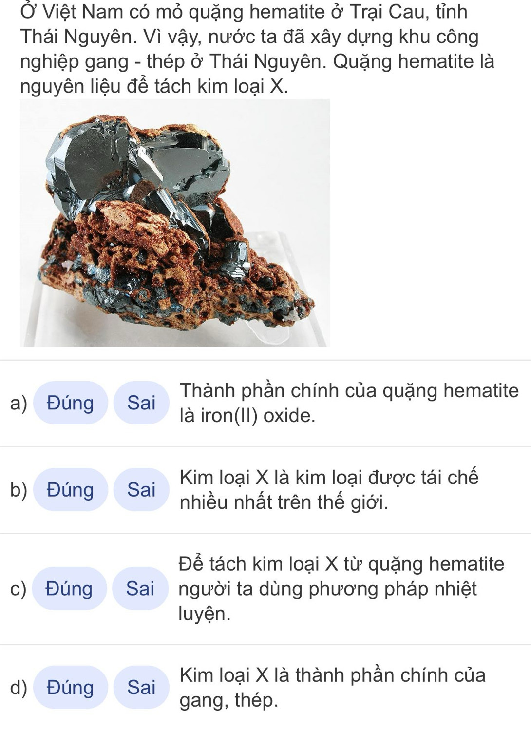 Ở Việt Nam có mỏ quặng hematite ở Trại Cau, tỉnh 
Thái Nguyên. Vì vậy, nước ta đã xây dựng khu công 
nghiệp gang - thép ở Thái Nguyên. Quặng hematite là 
nguyên liệu để tách kim loại X. 
Thành phần chính của quặng hematite 
a) Đúng Sai là iron(II) oxide. 
Kim loại X là kim loại được tái chế 
b) Đúng Sai nhiều nhất trên thế giới. 
Để tách kim loại X từ quặng hematite 
c) Đúng Sai người ta dùng phương pháp nhiệt 
luyện. 
Kim loại X là thành phần chính của 
d) Đúng Sai 
gang, thép.