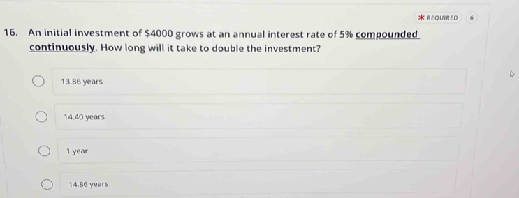 Required 6
16. An initial investment of $4000 grows at an annual interest rate of 5% compounded
continuously. How long will it take to double the investment?
13.86 years
14.40 years
1 year
14.86 years