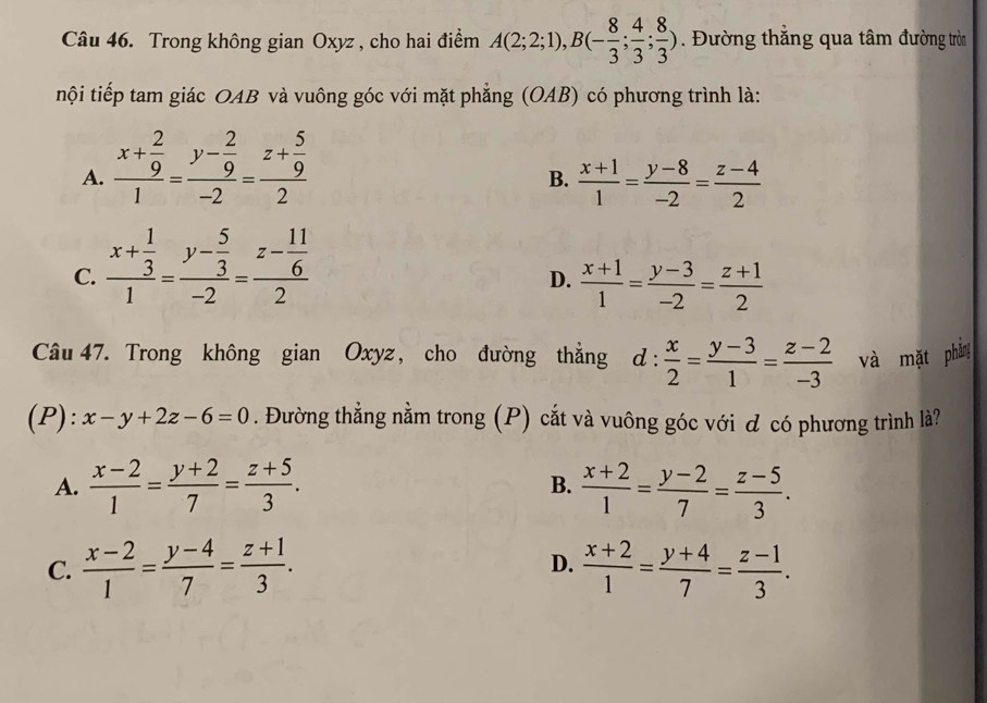 Trong không gian Oxyz , cho hai điểm A(2;2;1), B(- 8/3 ; 4/3 ; 8/3 ). Đường thẳng qua tâm đường tròn
nội tiếp tam giác OAB và vuông góc với mặt phẳng (OAB) có phương trình là:
A. frac x+ 2/9 1=frac y- 2/9 -2=frac z+ 5/9 2
B.  (x+1)/1 = (y-8)/-2 = (z-4)/2 
C. frac x+ 1/3 1=frac y- 5/3 -2=frac z- 11/6 2
D.  (x+1)/1 = (y-3)/-2 = (z+1)/2 
Câu 47. Trong không gian Oxyz, cho đường thẳng d: x/2 = (y-3)/1 = (z-2)/-3  và mặt phầng
(P): x-y+2z-6=0. Đường thẳng nằm trong (P) cắt và vuông góc với ơ có phương trình là?
A.  (x-2)/1 = (y+2)/7 = (z+5)/3 .  (x+2)/1 = (y-2)/7 = (z-5)/3 . 
B.
C.  (x-2)/1 = (y-4)/7 = (z+1)/3 . D.  (x+2)/1 = (y+4)/7 = (z-1)/3 .