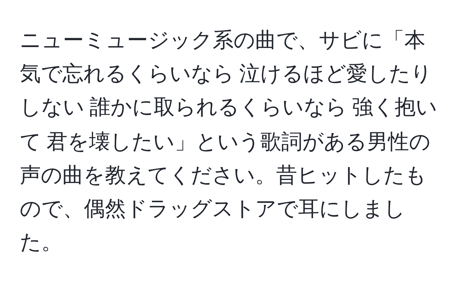 ニューミュージック系の曲で、サビに「本気で忘れるくらいなら 泣けるほど愛したりしない 誰かに取られるくらいなら 強く抱いて 君を壊したい」という歌詞がある男性の声の曲を教えてください。昔ヒットしたもので、偶然ドラッグストアで耳にしました。