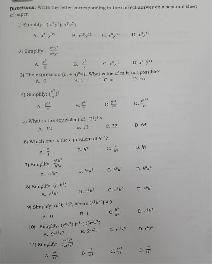 Directions: Write the letter corresponding to the correct answer on a separate sheet
of paper.
1) Simplify: (x^3y^5)(x^5y^7)
A. x^(15)y^(35) B. x^(15)y^(12) C. x^8y^(35) D. x^8y^(12)
2) Simplify:  x^4y^7/x^5y^2 
A.  y^5/x  B.  y^9/x  C. x^9y^9 D. x^(20)y^(14)
3) The expression (m+n)^0=1. What value of m is not possible?
A. 0 B. 1 C. ∞ D. -n
4) Simplify: ( y^5/x )^3
A.  y^(15)/x  B.  y^8/x  C.  y^(15)/x^3  D.  y^(125)/x^3 
5) What is the equivalent of (2^2)^3 ?
A. 12 B. 16 C. 32 D. 64
6) Which one is the equivalent of h^(-3) ?
A.  h/3  B. h^3 C.  1/h^3  D. h^(frac 1)3
7) Simplify:  h^6k^3/h^3k 
A. h^3k^2 B. h^3k^3 C. h^9k^3 D. h^9k^4
8) Simplify: (h^3k^2)^3
A. h^3k^2 B. h^6k^5 C. h^6k^6 D. h^9k^6
9) Simplify: (h^5k^(-5))^0 , where (h^5k^(-5))!= 0
A. 0 B. 1 C.  h^5/k^5  D. h^5k^5
10). Simplify: (r^6s^5)(r^4s)(5r^2s^3)
A. 5r^(12)s^9 B. 5r^(12)s^8 C. r^(12)s^9 D. r^6s^5
11) Simplify:  3r^6s^5/12r^4s^7 
A.  r^2/4s^2  B.  r^2/4s^4  C.  4r^2/s^2  D.  r^4/4s^2 