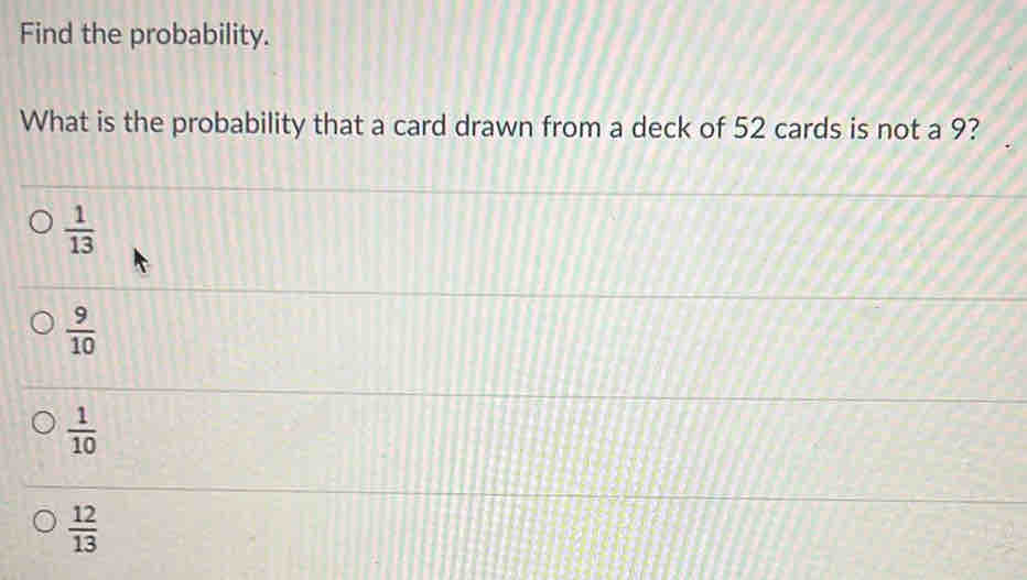 Find the probability.
What is the probability that a card drawn from a deck of 52 cards is not a 9?
 1/13 
 9/10 
 1/10 
 12/13 