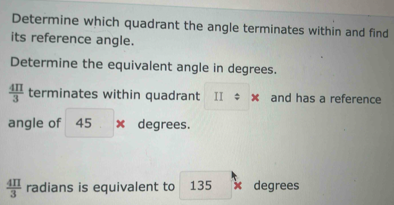 Determine which quadrant the angle terminates within and find 
its reference angle. 
Determine the equivalent angle in degrees.
 4π /3  terminates within quadrant II ÷ × and has a reference 
angle of 45 . : × degrees.
 4π /3  radians is equivalent to 135 x degrees