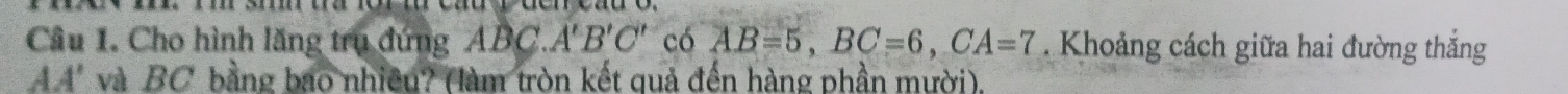 Cho hình lăng trụ đứng ABC. A'B'C' có AB=5, BC=6, CA=7. Khoảng cách giữa hai đường thắng
AA' và BC bằng bao nhiều? (làm tròn kết quả đến hàng phần mười).