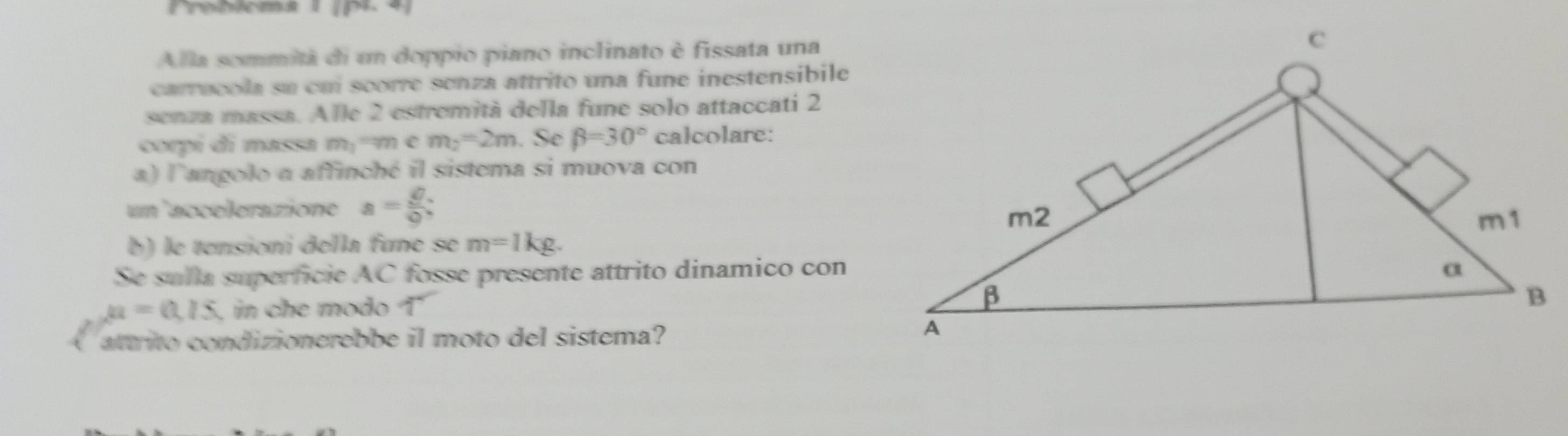 Probiema I IP. 
Alla sommità di un doppio piano inclinato è fissata una 
carrucola su cui scorre senza attrito una fune inestensibile 
senza massa. Alle 2 estremità della fune solo attaccati 2 
corpí di massa m_1 '' m c m_2=2m. Se beta =30° calcolare: 
a) l'angolo a affinché il sistema si muova con 
un 'accelerazione a= θ /0 ; 
b) le tensioni della fune se m=1kg. 
Se sulla superficie AC fosse presente attrito dinamico con
a=0.15 , in che modo T 
attrito condizionerebbe il moto del sistema?