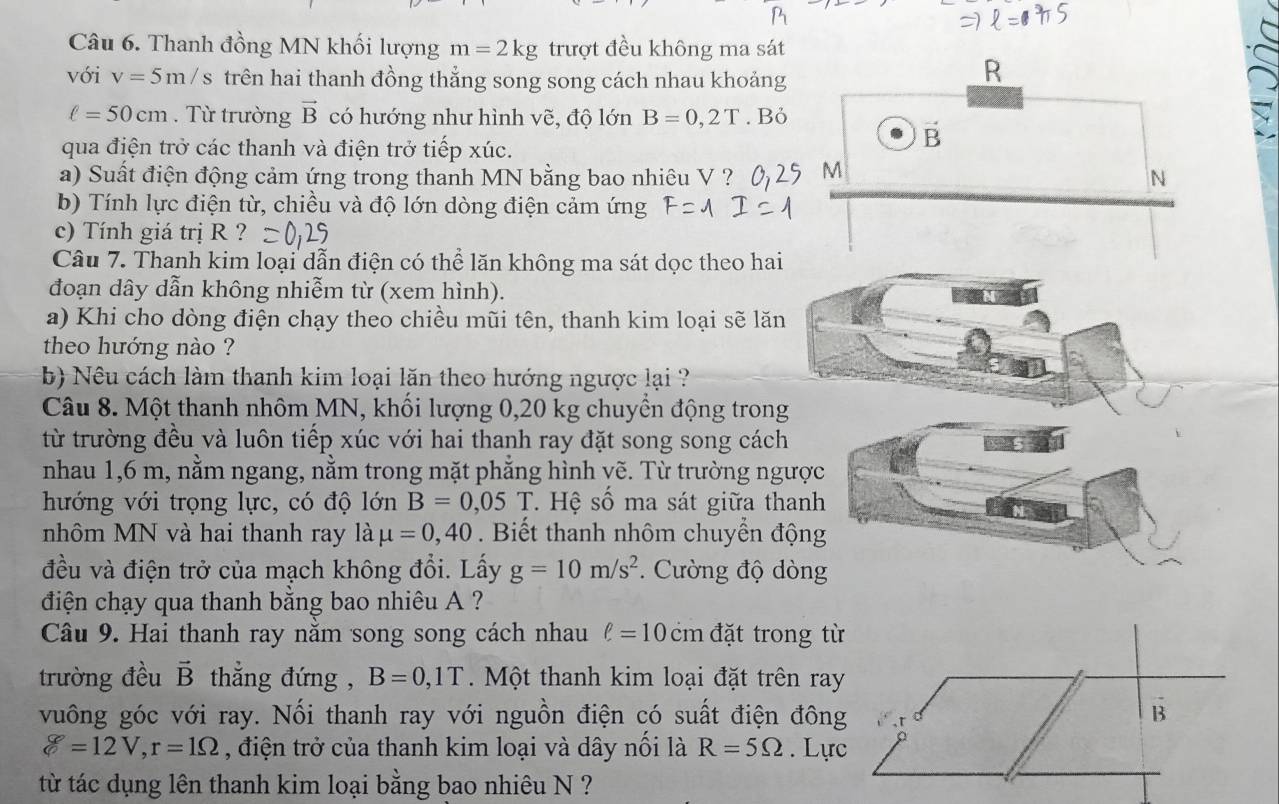 Thanh đồng MN khối lượng m=2kg trượt đều không ma sát
với v=5m/s trên hai thanh đồng thẳng song song cách nhau khoảng
R
ell =50cm. Từ trường vector B có hướng như hình vẽ, độ lớn B=0,2T. Bỏ
qua điện trở các thanh và điện trở tiếp xúc.
vector B
a) Suất điện động cảm ứng trong thanh MN bằng bao nhiêu V ? M N
b) Tính lực điện từ, chiều và độ lớn dòng điện cảm ứng
c) Tính giá trị R ?
Câu 7. Thanh kim loại dẫn điện có thể lăn không ma sát dọc theo hai
đoạn dây dẫn không nhiễm từ (xem hình).
a) Khi cho dòng điện chạy theo chiều mũi tên, thanh kim loại sẽ lăn
theo hướng nào ?
b) Nêu cách làm thanh kim loại lăn theo hướng ngược lại ?
Câu 8. Một thanh nhôm MN, khối lượng 0,20 kg chuyển động trong
từ trường đều và luôn tiếp xúc với hai thanh ray đặt song song cách
nhau 1,6 m, nằm ngang, nằm trong mặt phẳng hình vẽ. Từ trường ngượ
hướng với trọng lực, có độ lớn B=0,05T * Hệ số ma sát giữa than
nhôm MN và hai thanh ray là mu =0,40. Biết thanh nhôm chuyển độn
đều và điện trở của mạch không đổi. Lấy g=10m/s^2. Cường độ dòn
điện chạy qua thanh bằng bao nhiêu A ?
Câu 9. Hai thanh ray nằm song song cách nhau ell =10cm đặt trong từ
trường đều vector B thẳng đứng , B=0,1T Một thanh kim loại đặt trên ray
vuông góc với ray. Nối thanh ray với nguồn điện có suất điện đông B
g=12V,r=1Omega , điện trở của thanh kim loại và dây nổi là R=5Omega. Lực
từ tác dụng lên thanh kim loại bằng bao nhiêu N ?