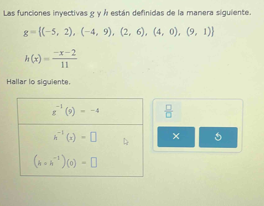 Las funciones inyectivas g y h están definidas de la manera siguiente.
g= (-5,2),(-4,9),(2,6),(4,0),(9,1)
h(x)= (-x-2)/11 
Hallar lo siguiente.
 □ /□  
×