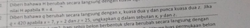 Diberi bahawa H berubah secara langsung đếngán tủi 
nilai H apabila R=4
Diberi bahawa q berubah secara langsung dengan x, kuasa dua y dan punca kuasa dua z. Jika
q=420 apabila x=7, y=2 dan z=25 , ungkapkan q dalam sebutan x, y dan z. 
han sebij belon berbentuk sfera berubah secara langsung dengan 
luas permukaan belon