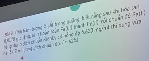 Tính hàm lượng % sắt trong quặng, biết rằng sau khi hòa tan
20,8170 g quặng, khử hoàn toàn Fe(III) thành Fe(II), rồi chuẩn độ h e (11) 
bằng dung dịch chuẩn KMnO_4 nó nổng độ 5,620 mg/ml thì dung vừa 
hết 57,2 ml dung dịch chuẩn đó. (approx 62% )
。