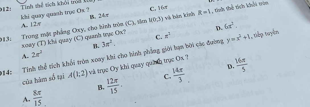 212: Tính thể tích khối tròn Xua
khi quay quanh trục Ox ?
C. 16π
A. 12π B. 24π
013: Trong mặt phẳng Oxy, cho hình tròn (C), tâm I(0;3) và bán kính R=1 , tính thể tích khối tròn
D. 6π^2.
C. π^2
xoay (T) khi quay (C) quanh trục Ox?
B.
A. 2π^2 3π^2. 
214: Tính thể tích khối tròn xoay khi cho hình phẳng giới hạn bởi các đường y=x^2+1 , tiếp tuyến
D.  16π /5 
của hàm số tại A(1;2) và trục Oy khi quay quành trục Ox ?
C.  14π /3 
B.  12π /15 .
A.  8π /15 