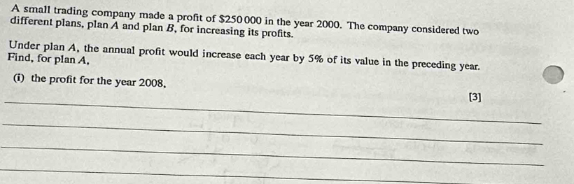 A small trading company made a profit of $250000 in the year 2000. The company considered two 
different plans, plan A and plan B, for increasing its profits. 
Under plan A, the annual profit would increase each year by 5% of its value in the preceding year. 
Find, for plan A, 
_ 
(i) the profit for the year 2008, [3] 
_ 
_ 
_