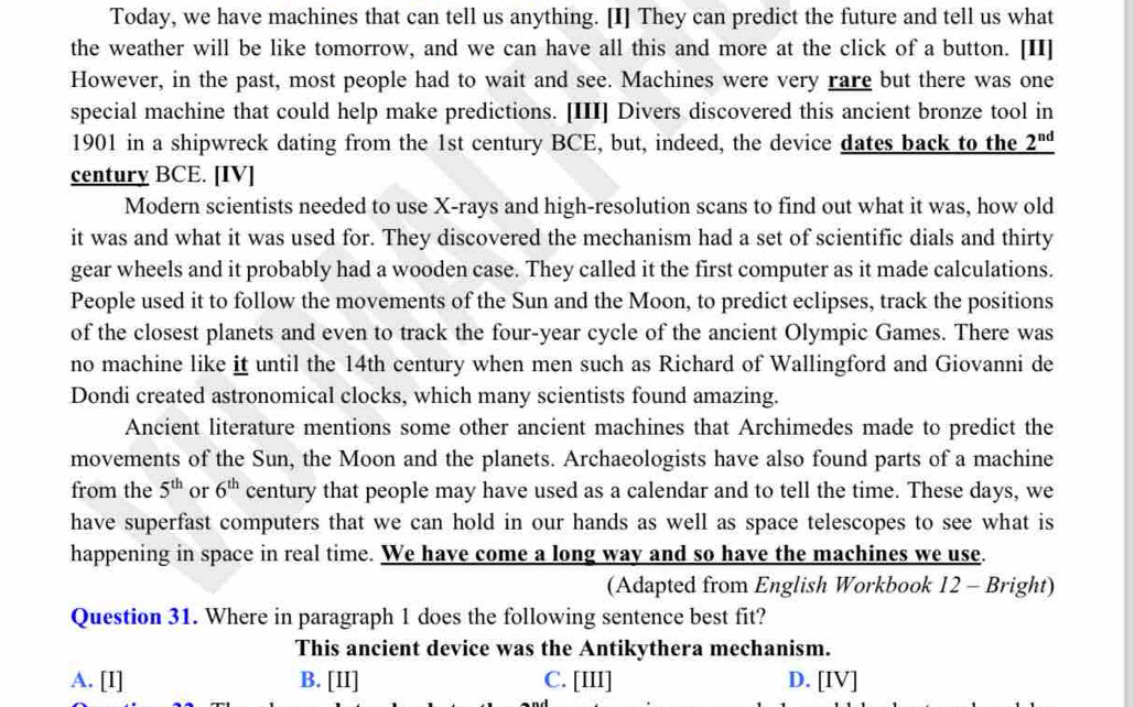 Today, we have machines that can tell us anything. [I] They can predict the future and tell us what
the weather will be like tomorrow, and we can have all this and more at the click of a button. [II]
However, in the past, most people had to wait and see. Machines were very rare but there was one
special machine that could help make predictions. [III] Divers discovered this ancient bronze tool in
1901 in a shipwreck dating from the 1st century BCE, but, indeed, the device dates back to the _ 2^(nd)
century BCE. [IV]
Modern scientists needed to use X -rays and high-resolution scans to find out what it was, how old
it was and what it was used for. They discovered the mechanism had a set of scientific dials and thirty
gear wheels and it probably had a wooden case. They called it the first computer as it made calculations.
People used it to follow the movements of the Sun and the Moon, to predict eclipses, track the positions
of the closest planets and even to track the four-year cycle of the ancient Olympic Games. There was
no machine like it until the 14th century when men such as Richard of Wallingford and Giovanni de
Dondi created astronomical clocks, which many scientists found amazing.
Ancient literature mentions some other ancient machines that Archimedes made to predict the
movements of the Sun, the Moon and the planets. Archaeologists have also found parts of a machine
from the 5^(th) or 6^(th) century that people may have used as a calendar and to tell the time. These days, we
have superfast computers that we can hold in our hands as well as space telescopes to see what is
happening in space in real time. We have come a long way and so have the machines we use.
(Adapted from English Workbook 12 - Bright)
Question 31. Where in paragraph 1 does the following sentence best fit?
This ancient device was the Antikythera mechanism.
A. [I] B. [II] C. [III] D. [IV]