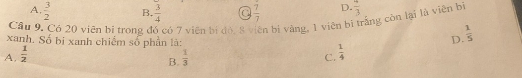 A.  3/2   3/4   7/7 
B.
a
D.  4/3 
Câu 9. Có 20 viên bị trong đó có 7 viên bị đỏ, 8 viên bi vàng, 1 viên bi trắng còn lại là viên bị
xanh. Số bi xanh chiếm số phần là:
D.  1/5 
A.  1/2   1/3  C.  1/4 
B.